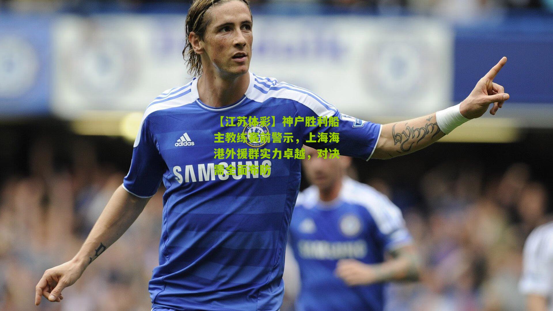 神户胜利船主教练赛前警示，上海海港外援群实力卓越，对决需全面布防